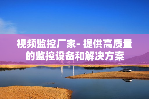 視頻監(jiān)控廠家- 提供高質(zhì)量的監(jiān)控設(shè)備和解決方案