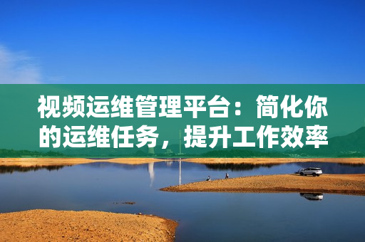 視頻運(yùn)維管理平臺(tái)：簡(jiǎn)化你的運(yùn)維任務(wù)，提升工作效率