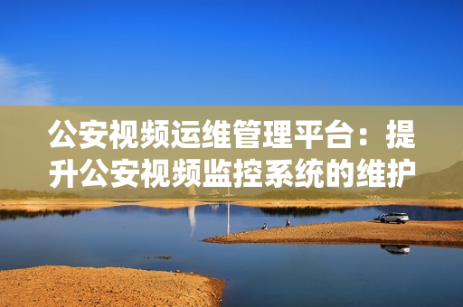 公安視頻運維管理平臺：提升公安視頻監(jiān)控系統(tǒng)的維護效率和管理能力
