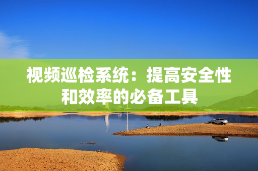 視頻巡檢系統(tǒng)：提高安全性和效率的必備工具