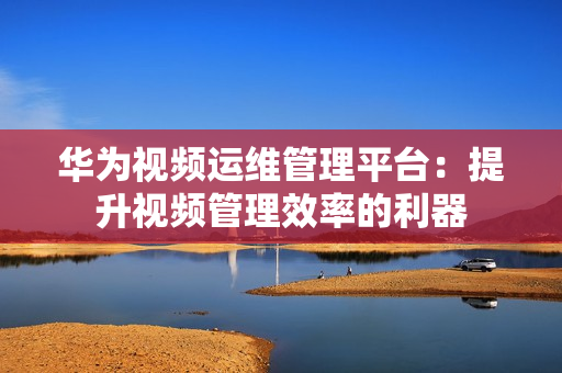 华为视频运维管理平台：提升视频管理效率的利器