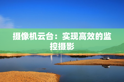 攝像機(jī)云臺：實(shí)現(xiàn)高效的監(jiān)控攝影