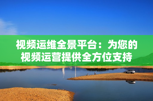 視頻運(yùn)維全景平臺：為您的視頻運(yùn)營提供全方位支持