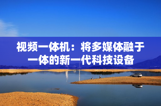 視頻一體機：將多媒體融于一體的新一代科技設(shè)備