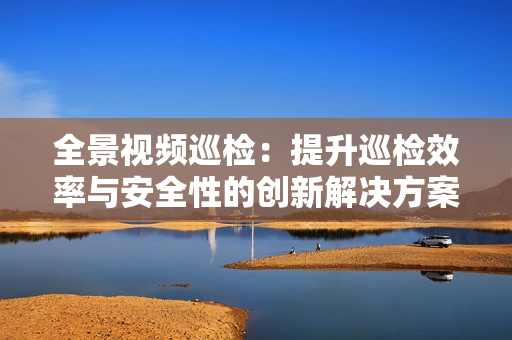 全景視頻巡檢：提升巡檢效率與安全性的創(chuàng)新解決方案