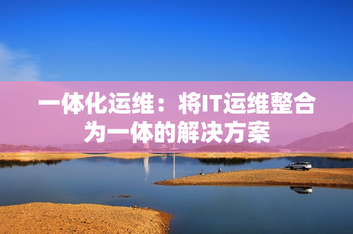 一體化運(yùn)維：將IT運(yùn)維整合為一體的解決方案