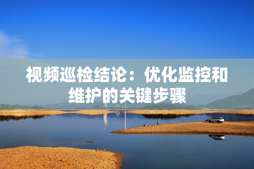 視頻巡檢結(jié)論：優(yōu)化監(jiān)控和維護(hù)的關(guān)鍵步驟