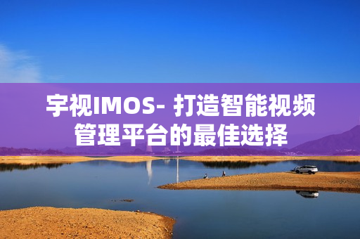 宇視IMOS- 打造智能視頻管理平臺的最佳選擇