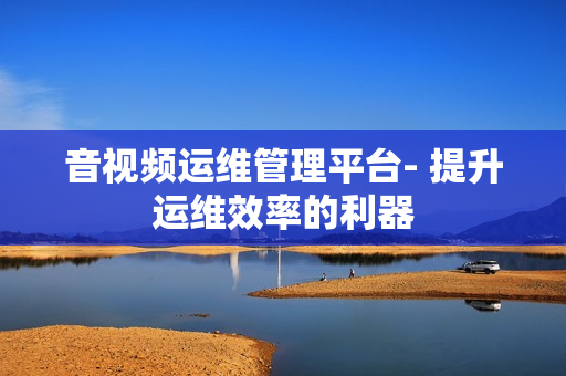 音視頻運(yùn)維管理平臺- 提升運(yùn)維效率的利器