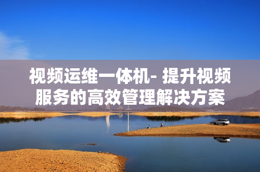 視頻運(yùn)維一體機(jī)- 提升視頻服務(wù)的高效管理解決方案