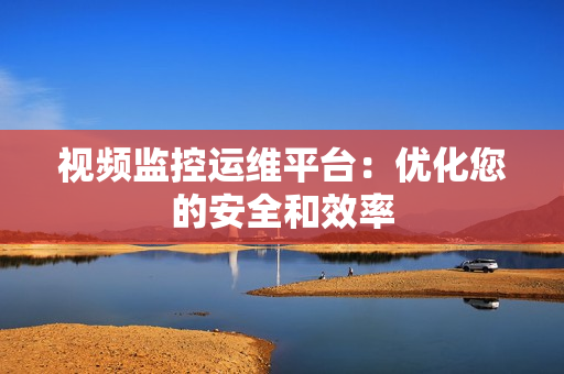 視頻監(jiān)控運(yùn)維平臺(tái)：優(yōu)化您的安全和效率