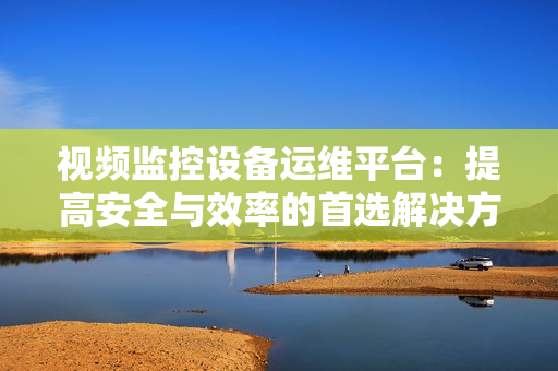 視頻監(jiān)控設備運維平臺：提高安全與效率的首選解決方案