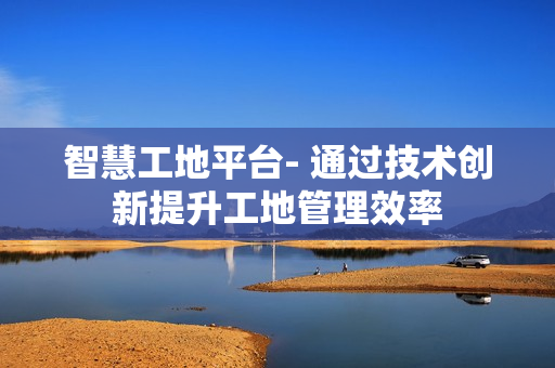 智慧工地平臺(tái)- 通過(guò)技術(shù)創(chuàng)新提升工地管理效率