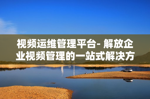 視頻運(yùn)維管理平臺(tái)- 解放企業(yè)視頻管理的一站式解決方案