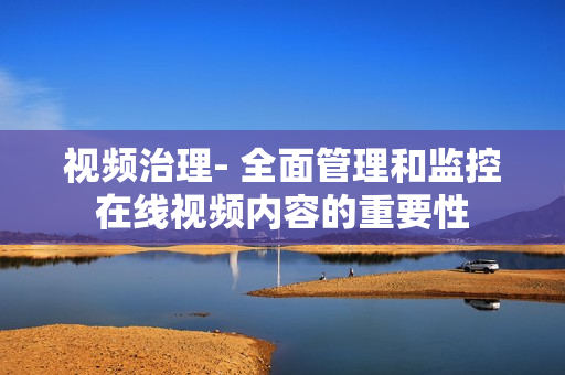 視頻治理- 全面管理和監(jiān)控在線視頻內容的重要性