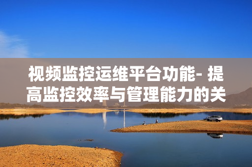 視頻監(jiān)控運(yùn)維平臺(tái)功能- 提高監(jiān)控效率與管理能力的關(guān)鍵