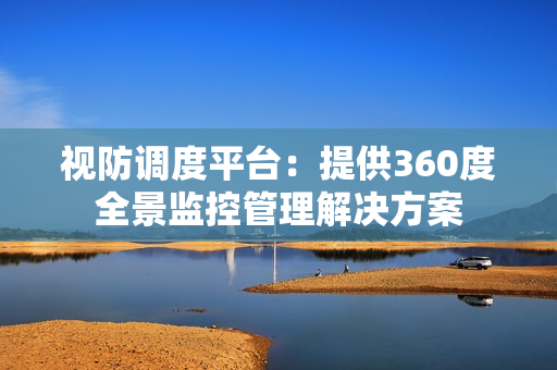 視防調(diào)度平臺(tái)：提供360度全景監(jiān)控管理解決方案