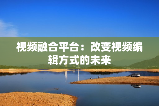 視頻融合平臺(tái)：改變視頻編輯方式的未來