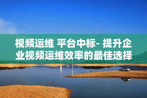 視頻運(yùn)維 平臺(tái)中標(biāo)- 提升企業(yè)視頻運(yùn)維效率的最佳選擇
