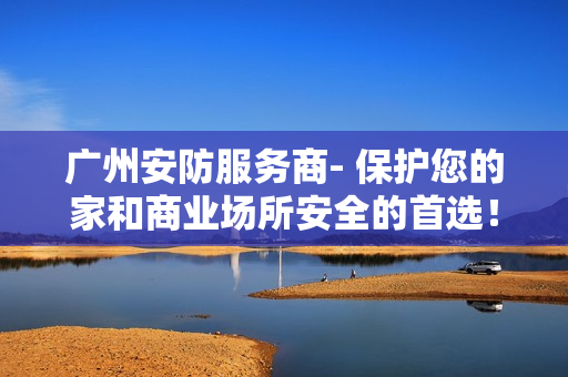 廣州安防服務商- 保護您的家和商業(yè)場所安全的首選！
