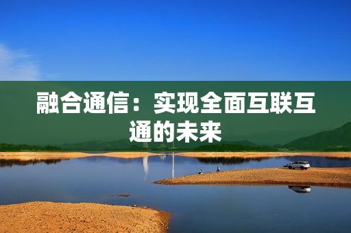 融合通信：實(shí)現(xiàn)全面互聯(lián)互通的未來(lái)