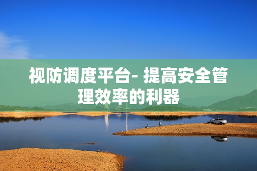 視防調(diào)度平臺(tái)- 提高安全管理效率的利器