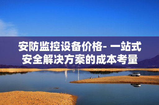 安防監(jiān)控設(shè)備價(jià)格- 一站式安全解決方案的成本考量