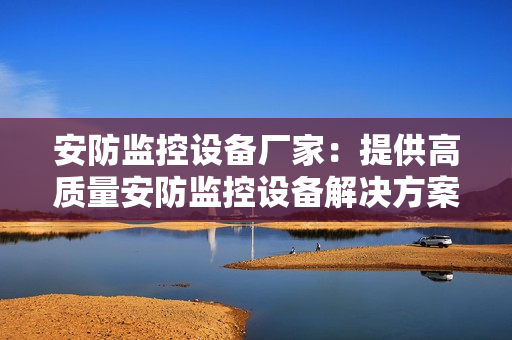 安防監(jiān)控設(shè)備廠(chǎng)家：提供高質(zhì)量安防監(jiān)控設(shè)備解決方案