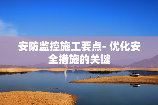 安防監(jiān)控施工要點(diǎn)- 優(yōu)化安全措施的關(guān)鍵