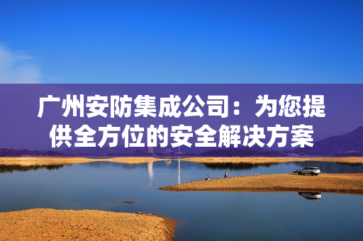 廣州安防集成公司：為您提供全方位的安全解決方案
