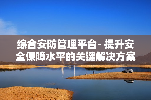 綜合安防管理平臺(tái)- 提升安全保障水平的關(guān)鍵解決方案