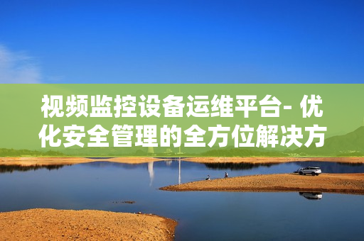 視頻監(jiān)控設(shè)備運(yùn)維平臺(tái)- 優(yōu)化安全管理的全方位解決方案