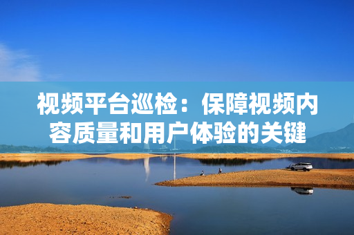 視頻平臺(tái)巡檢：保障視頻內(nèi)容質(zhì)量和用戶(hù)體驗(yàn)的關(guān)鍵
