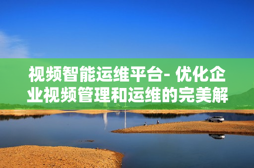視頻智能運維平臺- 優(yōu)化企業(yè)視頻管理和運維的完美解決方案