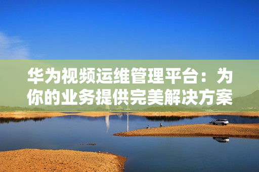 華為視頻運維管理平臺：為你的業(yè)務(wù)提供完美解決方案