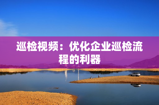 巡檢視頻：優(yōu)化企業(yè)巡檢流程的利器