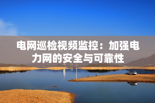 電網(wǎng)巡檢視頻監(jiān)控：加強電力網(wǎng)的安全與可靠性