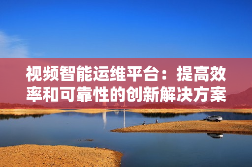 視頻智能運(yùn)維平臺(tái)：提高效率和可靠性的創(chuàng)新解決方案