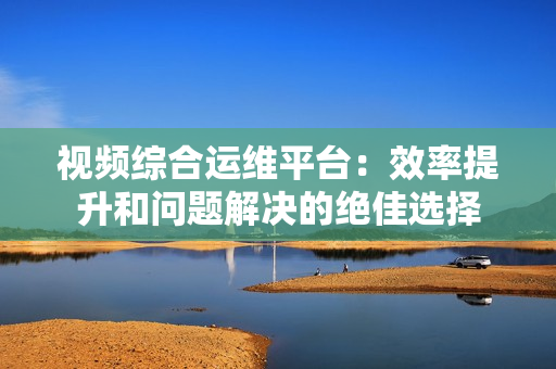 视频综合运维平台：效率提升和问题解决的绝佳选择