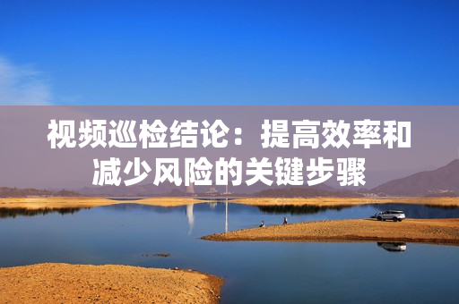 視頻巡檢結(jié)論：提高效率和減少風(fēng)險(xiǎn)的關(guān)鍵步驟
