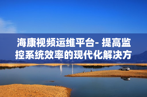 ?？狄曨l運(yùn)維平臺(tái)- 提高監(jiān)控系統(tǒng)效率的現(xiàn)代化解決方案