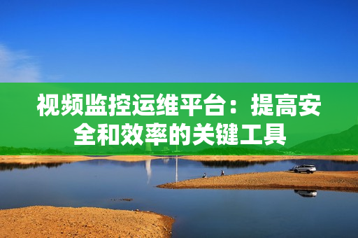 視頻監(jiān)控運(yùn)維平臺(tái)：提高安全和效率的關(guān)鍵工具