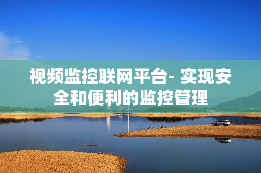 視頻監(jiān)控聯(lián)網(wǎng)平臺- 實現(xiàn)安全和便利的監(jiān)控管理