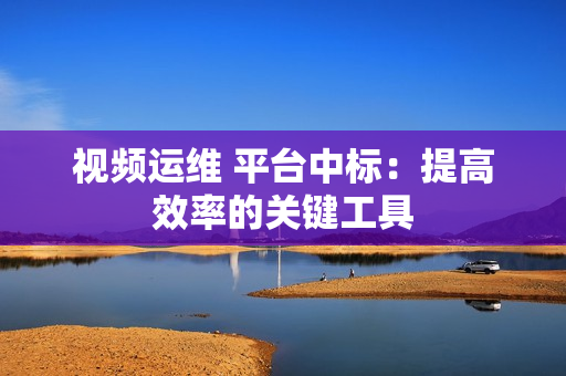 視頻運維 平臺中標：提高效率的關鍵工具