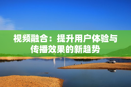 視頻融合：提升用戶體驗(yàn)與傳播效果的新趨勢(shì)