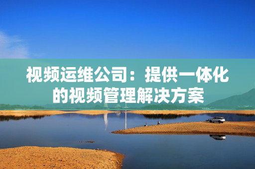 視頻運(yùn)維公司：提供一體化的視頻管理解決方案