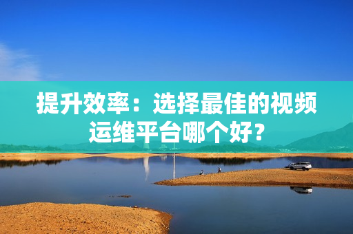 提升效率：選擇最佳的視頻運(yùn)維平臺(tái)哪個(gè)好？