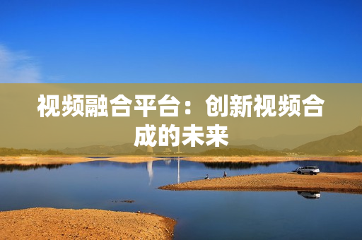 視頻融合平臺(tái)：創(chuàng)新視頻合成的未來(lái)