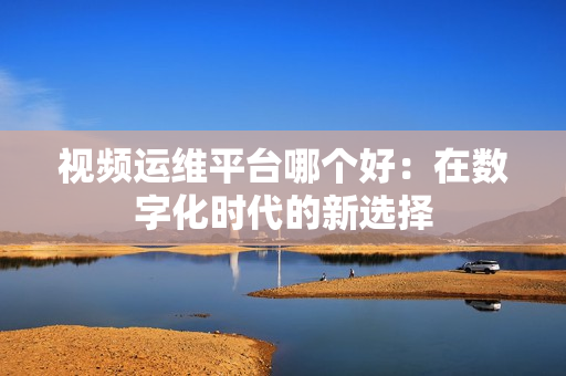 視頻運維平臺哪個好：在數字化時代的新選擇