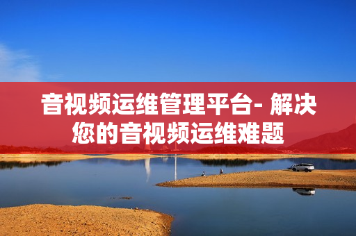 音視頻運維管理平臺- 解決您的音視頻運維難題